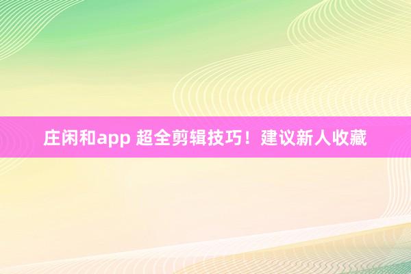 庄闲和app 超全剪辑技巧！建议新人收藏