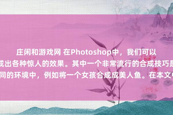 庄闲和游戏网 在Photoshop中，我们可以使用各种工具和技巧来合成出各种惊人的效果。其中一个非常流行的合成技巧是将人物合成到一个不同的环境中，例如将一个女孩合成成美人鱼。在本文中，我们将介绍如何使用Photoshop来合成这样一