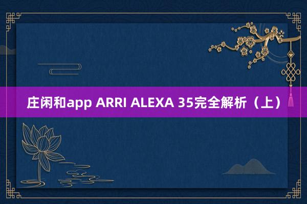 庄闲和app ARRI ALEXA 35完全解析（上）