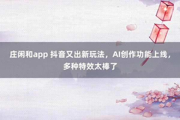 庄闲和app 抖音又出新玩法，AI创作功能上线，多种特效太棒了