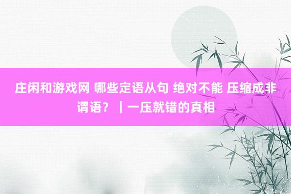 庄闲和游戏网 哪些定语从句 绝对不能 压缩成非谓语？｜一压就错的真相