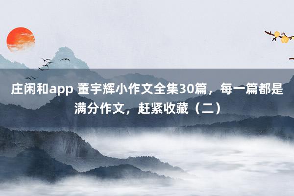 庄闲和app 董宇辉小作文全集30篇，每一篇都是满分作文，赶紧收藏（二）