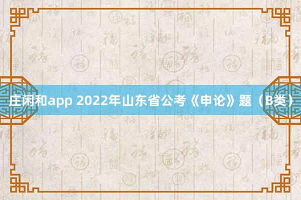 庄闲和app 2022年山东省公考《申论》题（B类）