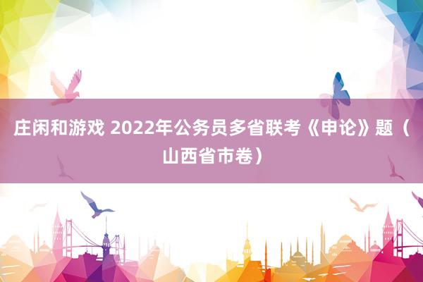 庄闲和游戏 2022年公务员多省联考《申论》题（山西省市卷）