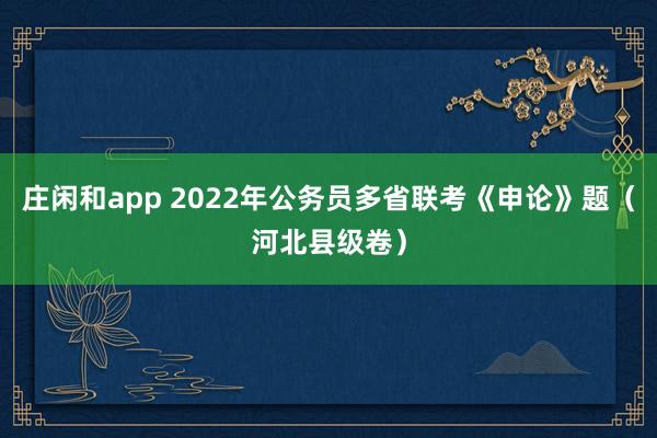 庄闲和app 2022年公务员多省联考《申论》题（河北县级卷）