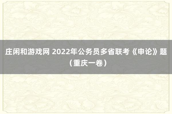 庄闲和游戏网 2022年公务员多省联考《申论》题（重庆一卷）