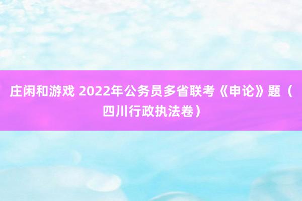 庄闲和游戏 2022年公务员多省联考《申论》题（四川行政执法卷）