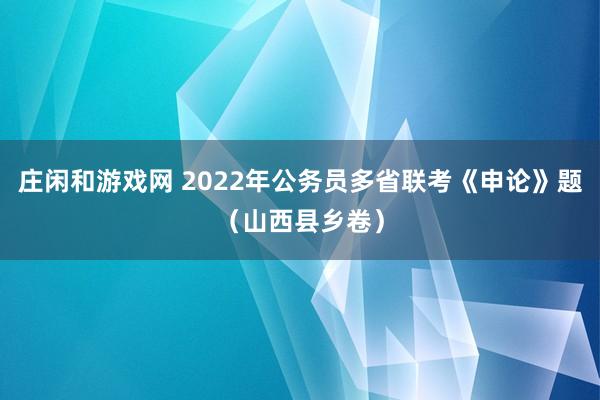 庄闲和游戏网 2022年公务员多省联考《申论》题（山西县乡卷）