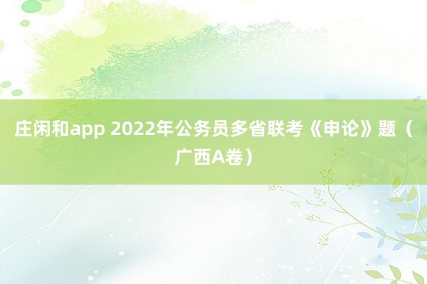 庄闲和app 2022年公务员多省联考《申论》题（广西A卷）