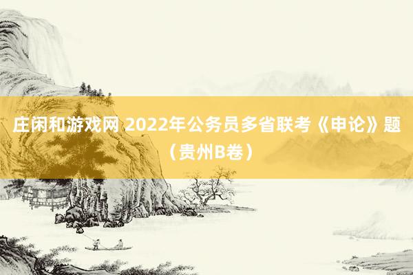 庄闲和游戏网 2022年公务员多省联考《申论》题（贵州B卷）