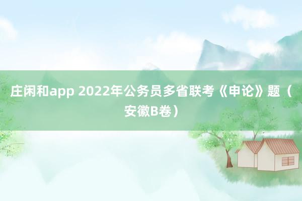庄闲和app 2022年公务员多省联考《申论》题（安徽B卷）
