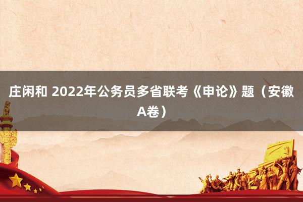 庄闲和 2022年公务员多省联考《申论》题（安徽A卷）
