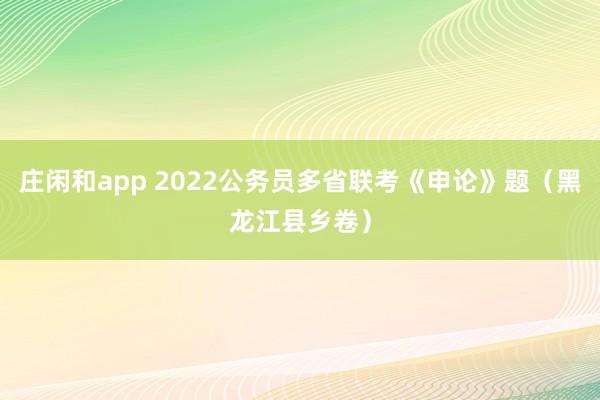 庄闲和app 2022公务员多省联考《申论》题（黑龙江县乡卷）