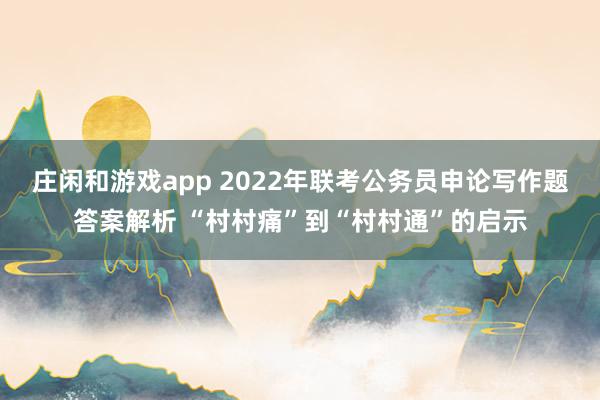 庄闲和游戏app 2022年联考公务员申论写作题答案解析 “村村痛”到“村村通”的启示