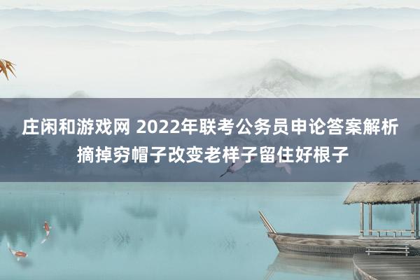 庄闲和游戏网 2022年联考公务员申论答案解析 摘掉穷帽子改变老样子留住好根子