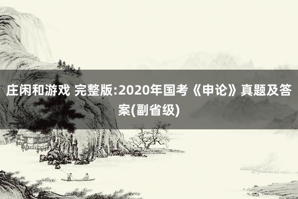 庄闲和游戏 完整版:2020年国考《申论》真题及答案(副省级)