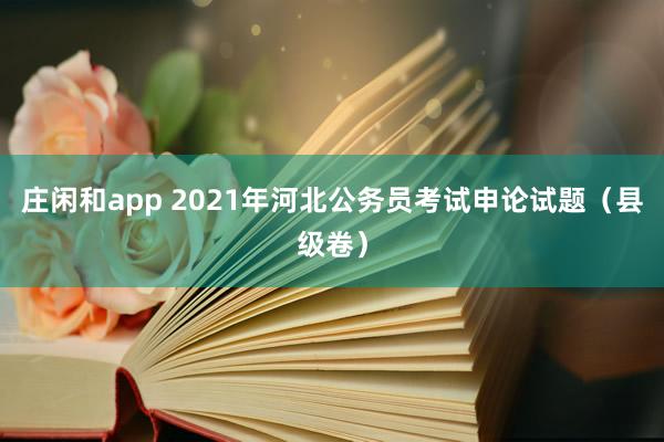 庄闲和app 2021年河北公务员考试申论试题（县级卷）