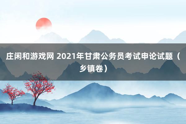 庄闲和游戏网 2021年甘肃公务员考试申论试题（乡镇卷）