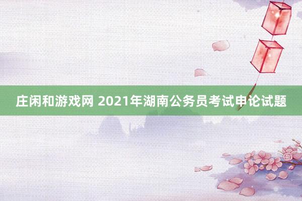 庄闲和游戏网 2021年湖南公务员考试申论试题