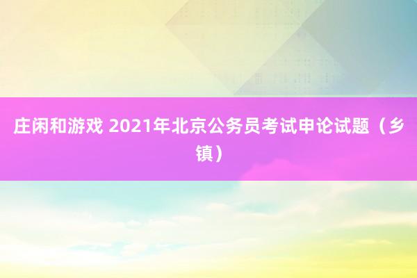 庄闲和游戏 2021年北京公务员考试申论试题（乡镇）