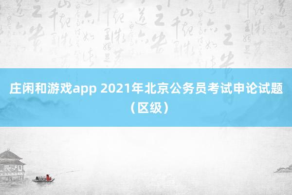 庄闲和游戏app 2021年北京公务员考试申论试题（区级）