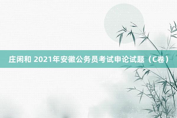 庄闲和 2021年安徽公务员考试申论试题（C卷）