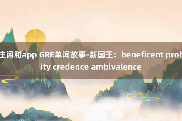 庄闲和app GRE单词故事-新国王：beneficent probity credence ambivalence