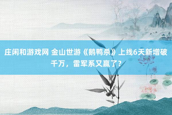 庄闲和游戏网 金山世游《鹅鸭杀》上线6天新增破千万，雷军系又赢了？