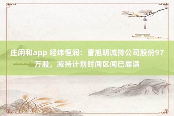 庄闲和app 经纬恒润：曹旭明减持公司股份97万股，减持计划时间区间已届满