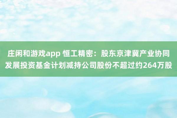 庄闲和游戏app 恒工精密：股东京津冀产业协同发展投资基金计划减持公司股份不超过约264万股