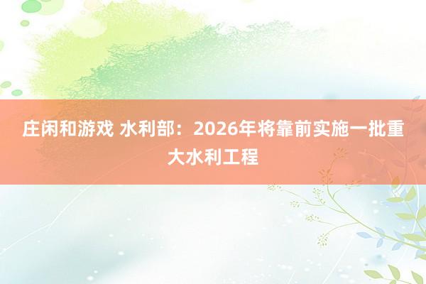 庄闲和游戏 水利部：2026年将靠前实施一批重大水利工程