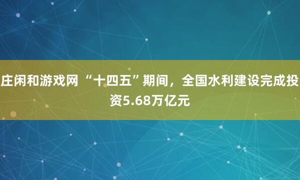庄闲和游戏网 “十四五”期间，全国水利建设完成投资5.68万亿元