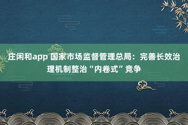 庄闲和app 国家市场监督管理总局：完善长效治理机制整治“内卷式”竞争
