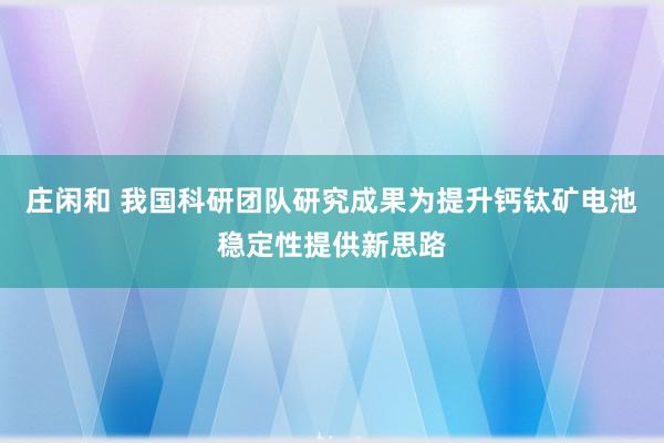 庄闲和 我国科研团队研究成果为提升钙钛矿电池稳定性提供新思路