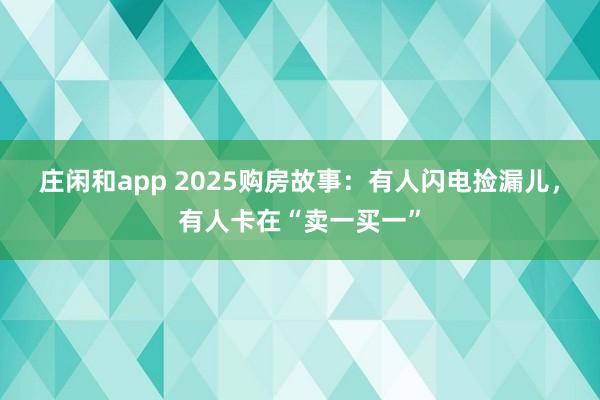 庄闲和app 2025购房故事：有人闪电捡漏儿，有人卡在“卖一买一”