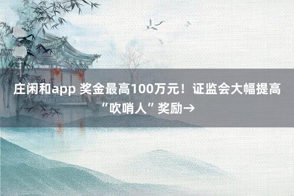 庄闲和app 奖金最高100万元！证监会大幅提高“吹哨人”奖励→