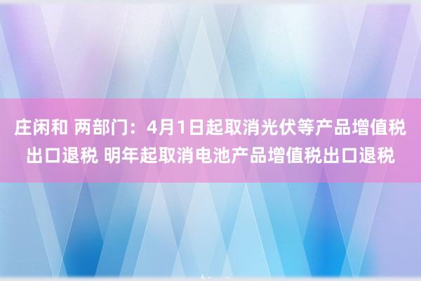 庄闲和 两部门：4月1日起取消光伏等产品增值税出口退税 明年起取消电池产品增值税出口退税