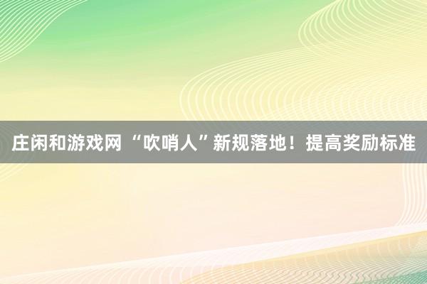 庄闲和游戏网 “吹哨人”新规落地！提高奖励标准