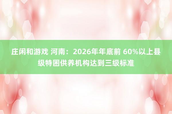 庄闲和游戏 河南：2026年年底前 60%以上县级特困供养机构达到三级标准