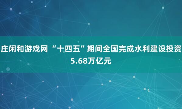 庄闲和游戏网 “十四五”期间全国完成水利建设投资5.68万亿元