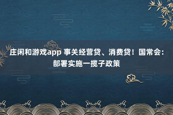 庄闲和游戏app 事关经营贷、消费贷！国常会：部署实施一揽子政策