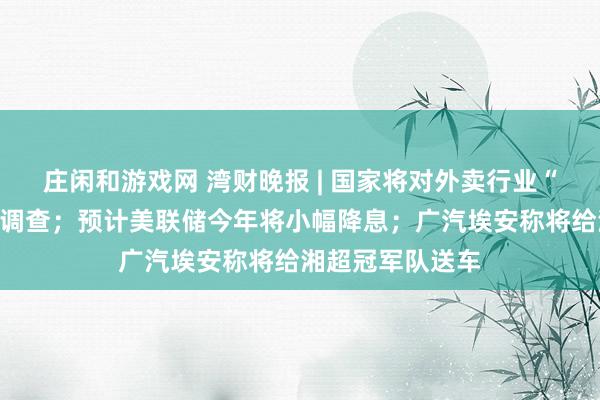 庄闲和游戏网 湾财晚报 | 国家将对外卖行业“内卷”竞争启动调查；预计美联储今年将小幅降息；广汽埃安称将给湘超冠军队送车