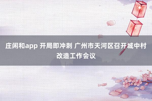 庄闲和app 开局即冲刺 广州市天河区召开城中村改造工作会议
