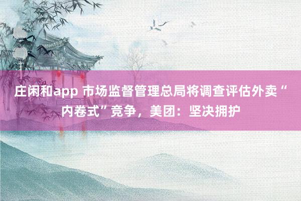 庄闲和app 市场监督管理总局将调查评估外卖“内卷式”竞争，美团：坚决拥护