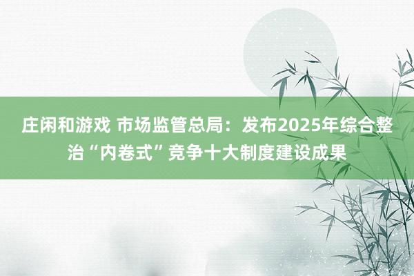 庄闲和游戏 市场监管总局：发布2025年综合整治“内卷式”竞争十大制度建设成果