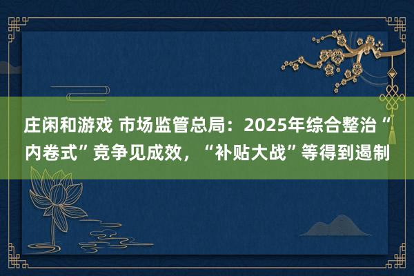 庄闲和游戏 市场监管总局：2025年综合整治“内卷式”竞争见成效，“补贴大战”等得到遏制