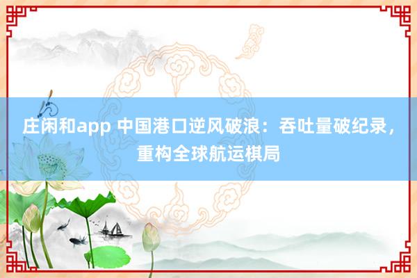 庄闲和app 中国港口逆风破浪：吞吐量破纪录，重构全球航运棋局