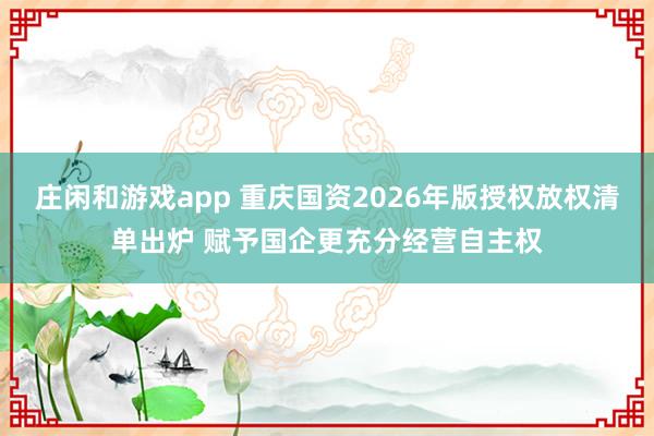 庄闲和游戏app 重庆国资2026年版授权放权清单出炉 赋予国企更充分经营自主权