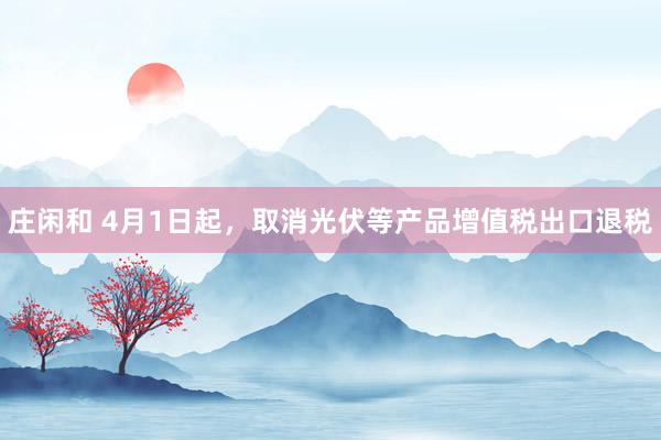 庄闲和 4月1日起，取消光伏等产品增值税出口退税
