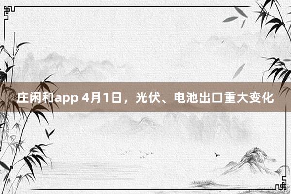 庄闲和app 4月1日，光伏、电池出口重大变化